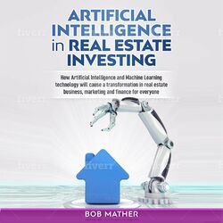 Artificial Intelligence in Real Estate Investing - How Artificial Intelligence and Machine Learning Technology Will Cause a Transf (Unabridged)