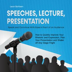 Speeches, Lecture, Presentation: Speak and Convince With Ease in Front of an Audience - How to Quickly Improve Your Rhetoric and E